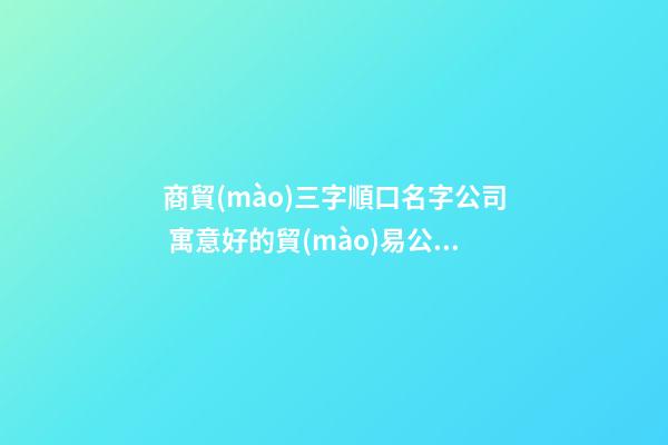商貿(mào)三字順口名字公司 寓意好的貿(mào)易公司名字,起名之家